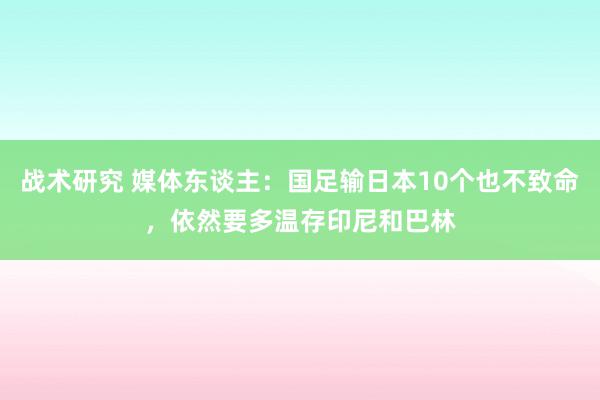 战术研究 媒体东谈主：国足输日本10个也不致命，依然要多温存印尼和巴林