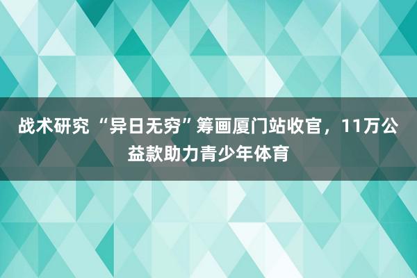 战术研究 “异日无穷”筹画厦门站收官，11万公益款助力青少年体育