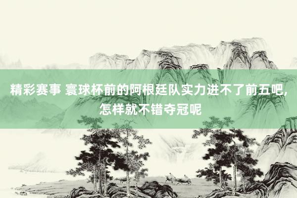 精彩赛事 寰球杯前的阿根廷队实力进不了前五吧, 怎样就不错夺冠呢