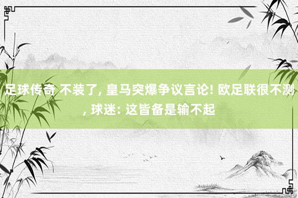 足球传奇 不装了, 皇马突爆争议言论! 欧足联很不测, 球迷: 这皆备是输不起