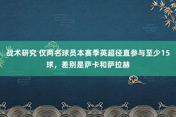 战术研究 仅两名球员本赛季英超径直参与至少15球，差别是萨卡和萨拉赫