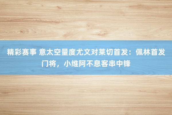 精彩赛事 意太空量度尤文对莱切首发：佩林首发门将，小维阿不息客串中锋