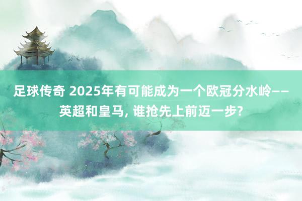 足球传奇 2025年有可能成为一个欧冠分水岭——英超和皇马, 谁抢先上前迈一步?