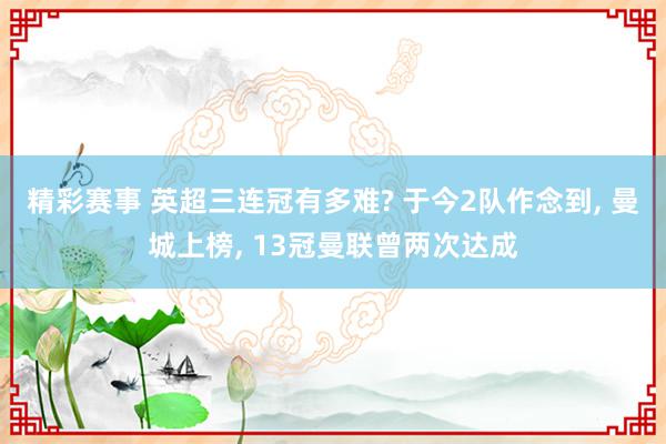 精彩赛事 英超三连冠有多难? 于今2队作念到, 曼城上榜, 13冠曼联曾两次达成