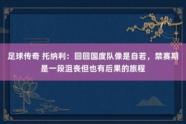 足球传奇 托纳利：回回国度队像是自若，禁赛期是一段沮丧但也有后果的旅程