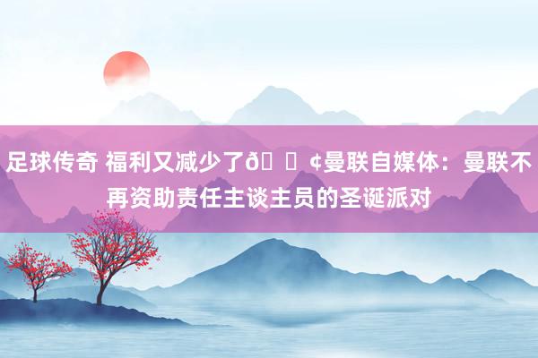 足球传奇 福利又减少了😢曼联自媒体：曼联不再资助责任主谈主员的圣诞派对