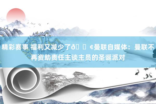 精彩赛事 福利又减少了😢曼联自媒体：曼联不再资助责任主谈主员的圣诞派对