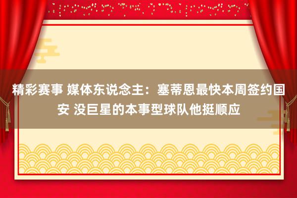 精彩赛事 媒体东说念主：塞蒂恩最快本周签约国安 没巨星的本事型球队他挺顺应