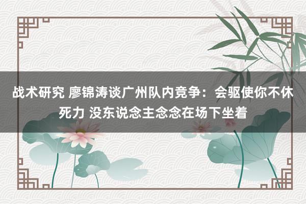 战术研究 廖锦涛谈广州队内竞争：会驱使你不休死力 没东说念主念念在场下坐着