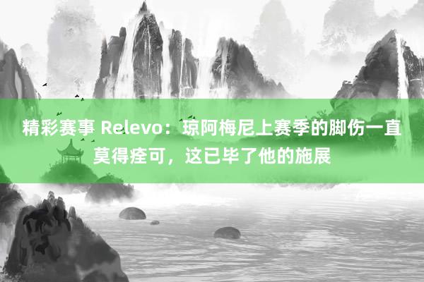 精彩赛事 Relevo：琼阿梅尼上赛季的脚伤一直莫得痊可，这已毕了他的施展