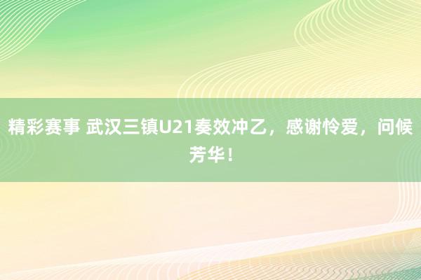 精彩赛事 武汉三镇U21奏效冲乙，感谢怜爱，问候芳华！