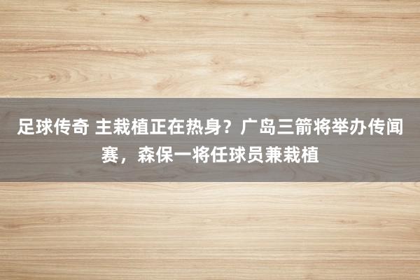 足球传奇 主栽植正在热身？广岛三箭将举办传闻赛，森保一将任球员兼栽植