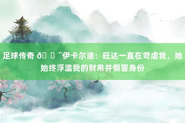 足球传奇 😨伊卡尔迪：旺达一直在苛虐我，她始终浮滥我的财帛并假冒身份