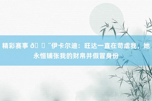 精彩赛事 😨伊卡尔迪：旺达一直在苛虐我，她永恒铺张我的财帛并假冒身份