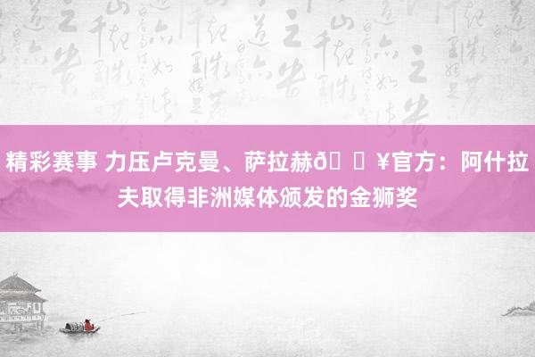 精彩赛事 力压卢克曼、萨拉赫🔥官方：阿什拉夫取得非洲媒体颁发的金狮奖