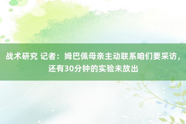 战术研究 记者：姆巴佩母亲主动联系咱们要采访，还有30分钟的实验未放出