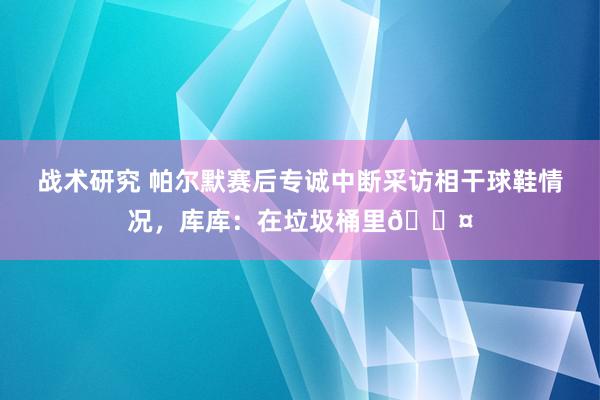 战术研究 帕尔默赛后专诚中断采访相干球鞋情况，库库：在垃圾桶里😤