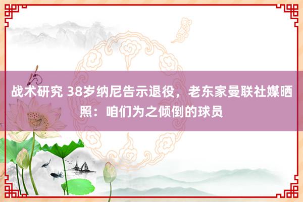 战术研究 38岁纳尼告示退役，老东家曼联社媒晒照：咱们为之倾倒的球员