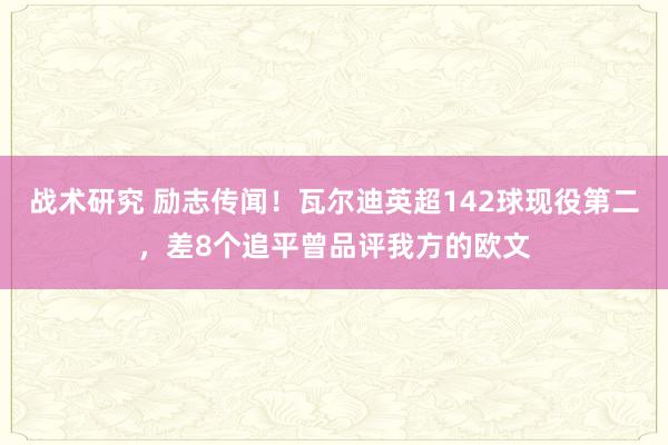 战术研究 励志传闻！瓦尔迪英超142球现役第二，差8个追平曾品评我方的欧文