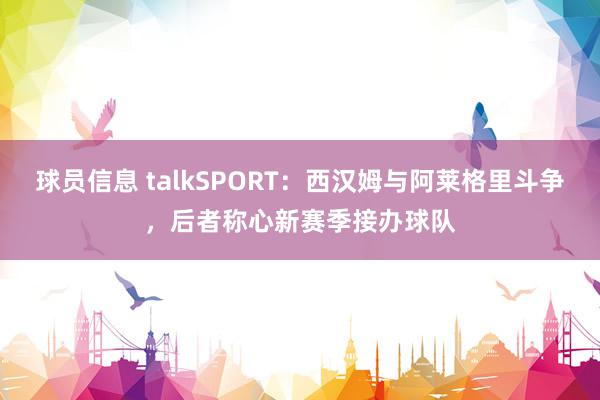 球员信息 talkSPORT：西汉姆与阿莱格里斗争，后者称心新赛季接办球队