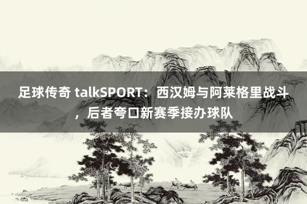 足球传奇 talkSPORT：西汉姆与阿莱格里战斗，后者夸口新赛季接办球队