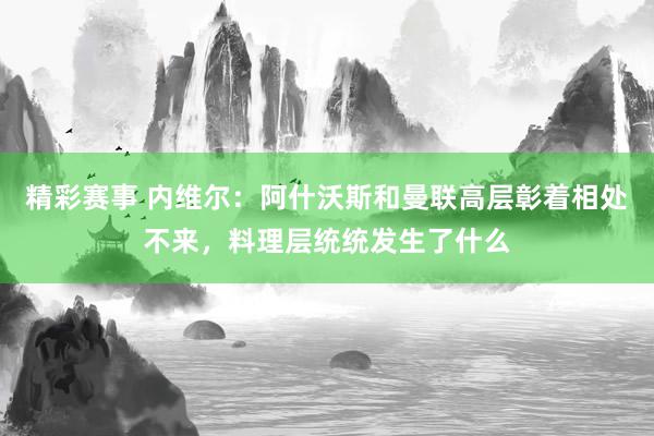 精彩赛事 内维尔：阿什沃斯和曼联高层彰着相处不来，料理层统统发生了什么