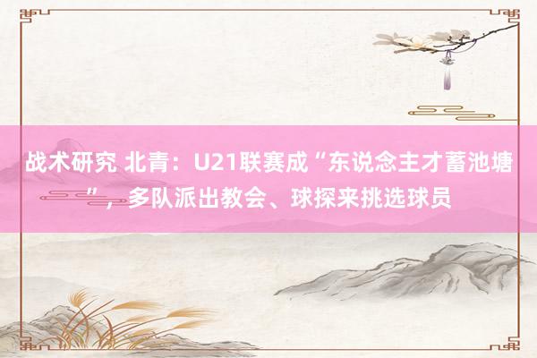 战术研究 北青：U21联赛成“东说念主才蓄池塘”，多队派出教会、球探来挑选球员