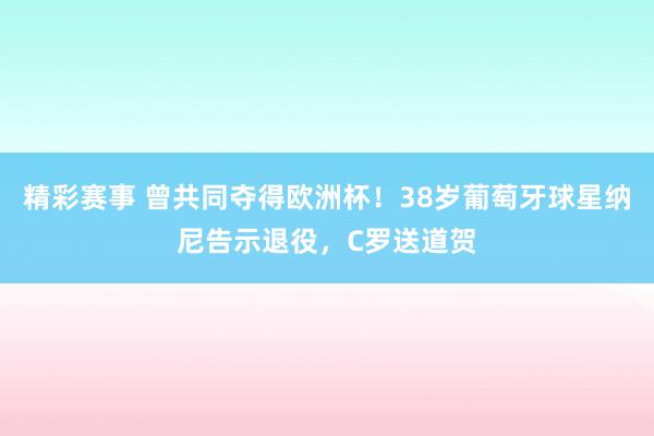 精彩赛事 曾共同夺得欧洲杯！38岁葡萄牙球星纳尼告示退役，C罗送道贺