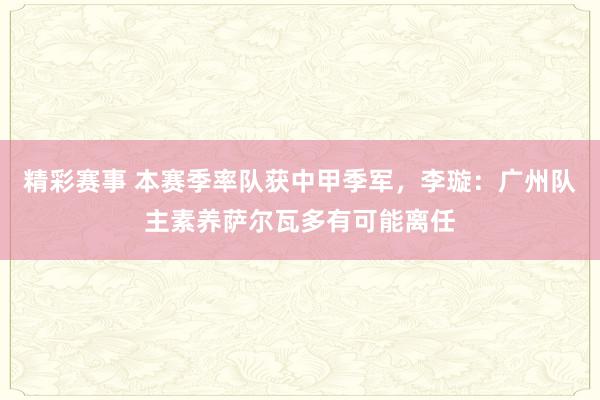 精彩赛事 本赛季率队获中甲季军，李璇：广州队主素养萨尔瓦多有可能离任