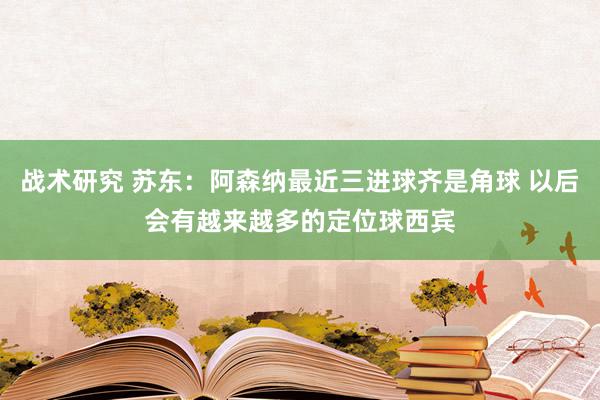 战术研究 苏东：阿森纳最近三进球齐是角球 以后会有越来越多的定位球西宾