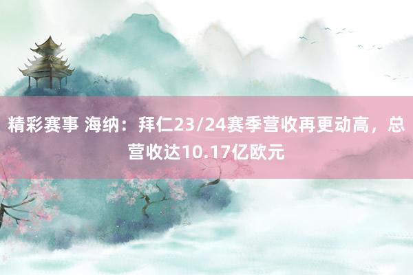 精彩赛事 海纳：拜仁23/24赛季营收再更动高，总营收达10.17亿欧元