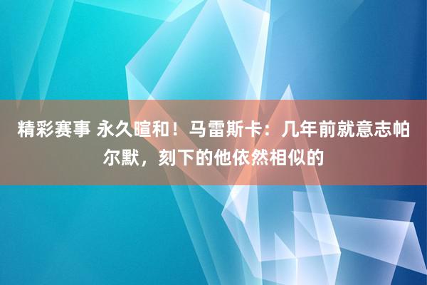 精彩赛事 永久暄和！马雷斯卡：几年前就意志帕尔默，刻下的他依然相似的