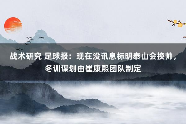 战术研究 足球报：现在没讯息标明泰山会换帅，冬训谋划由崔康熙团队制定