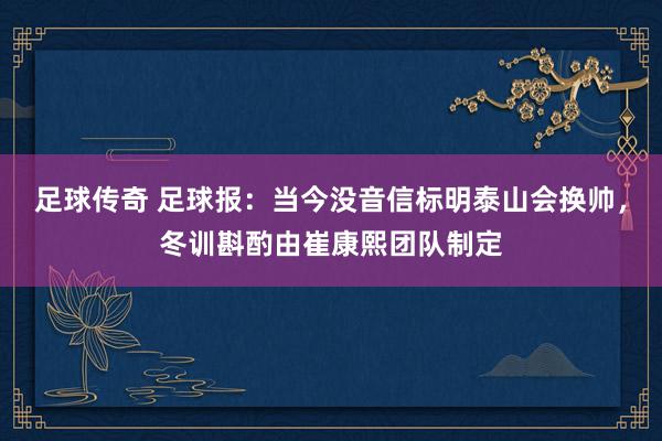 足球传奇 足球报：当今没音信标明泰山会换帅，冬训斟酌由崔康熙团队制定