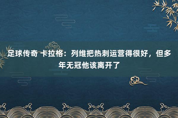 足球传奇 卡拉格：列维把热刺运营得很好，但多年无冠他该离开了