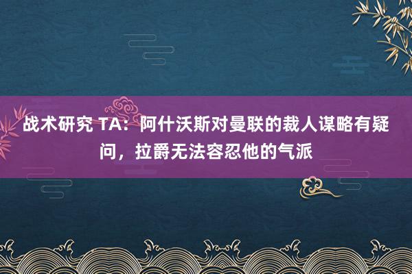 战术研究 TA：阿什沃斯对曼联的裁人谋略有疑问，拉爵无法容忍他的气派