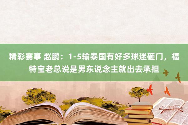 精彩赛事 赵鹏：1-5输泰国有好多球迷砸门，福特宝老总说是男东说念主就出去承担