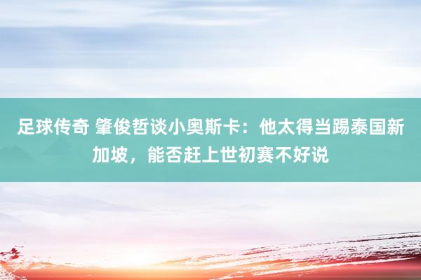 足球传奇 肇俊哲谈小奥斯卡：他太得当踢泰国新加坡，能否赶上世初赛不好说