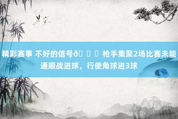 精彩赛事 不好的信号😕枪手集聚2场比赛未能通顺战进球，行使角球进3球