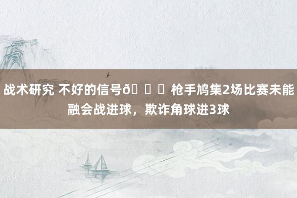 战术研究 不好的信号😕枪手鸠集2场比赛未能融会战进球，欺诈角球进3球