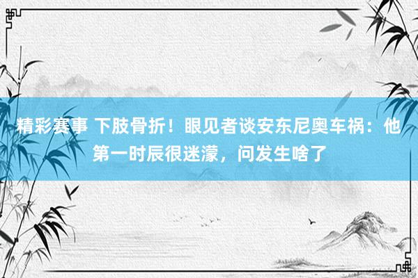 精彩赛事 下肢骨折！眼见者谈安东尼奥车祸：他第一时辰很迷濛，问发生啥了