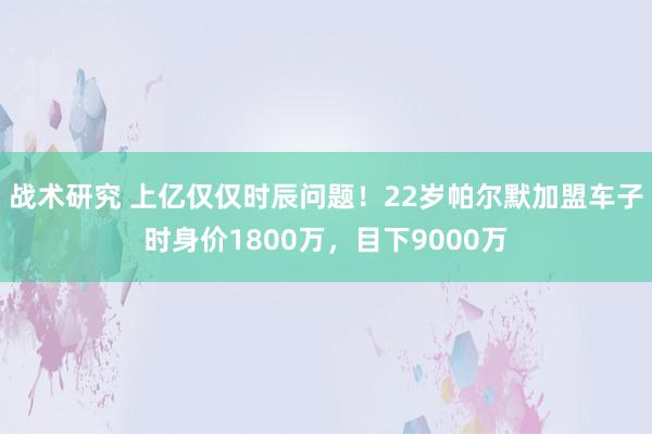 战术研究 上亿仅仅时辰问题！22岁帕尔默加盟车子时身价1800万，目下9000万