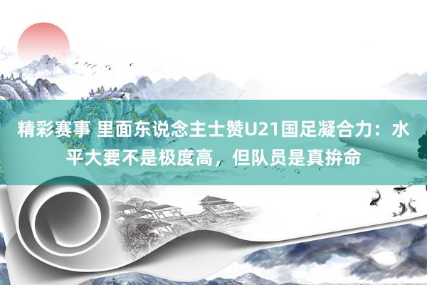 精彩赛事 里面东说念主士赞U21国足凝合力：水平大要不是极度高，但队员是真拚命