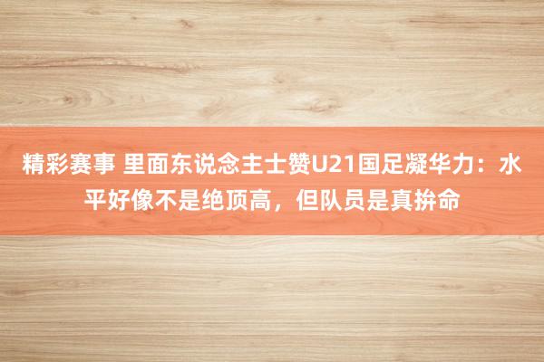 精彩赛事 里面东说念主士赞U21国足凝华力：水平好像不是绝顶高，但队员是真拚命