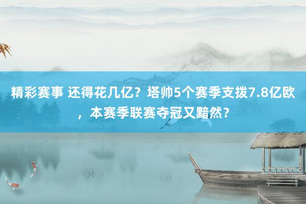 精彩赛事 还得花几亿？塔帅5个赛季支拨7.8亿欧，本赛季联赛夺冠又黯然？