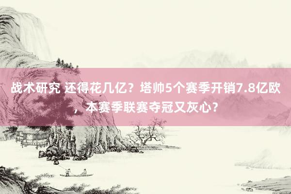 战术研究 还得花几亿？塔帅5个赛季开销7.8亿欧，本赛季联赛夺冠又灰心？