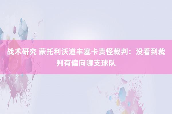 战术研究 蒙托利沃道丰塞卡责怪裁判：没看到裁判有偏向哪支球队