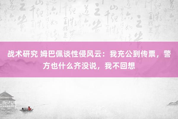 战术研究 姆巴佩谈性侵风云：我充公到传票，警方也什么齐没说，我不回想