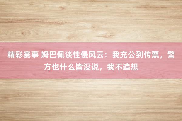 精彩赛事 姆巴佩谈性侵风云：我充公到传票，警方也什么皆没说，我不追想