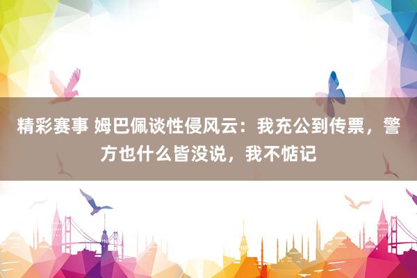 精彩赛事 姆巴佩谈性侵风云：我充公到传票，警方也什么皆没说，我不惦记